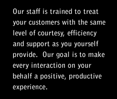 Our staff is trained to treat your customers with the same level of courtesy, efficiency and support as you yourself provide. Our goal is to make every interaction on your behalf a positive, productive experience.